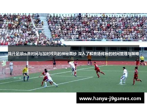 揭开足球比赛时间与加时规则的神秘面纱 深入了解赛场背后的时间管理与策略