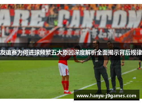 友谊赛为何进球频繁五大原因深度解析全面揭示背后规律