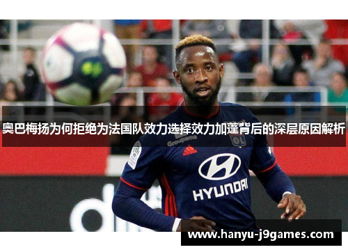 奥巴梅扬为何拒绝为法国队效力选择效力加蓬背后的深层原因解析