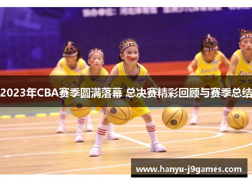 2023年CBA赛季圆满落幕 总决赛精彩回顾与赛季总结