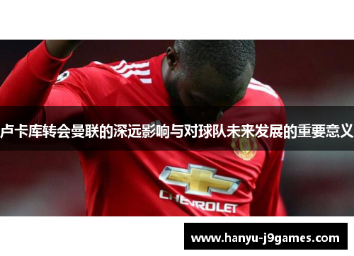 卢卡库转会曼联的深远影响与对球队未来发展的重要意义