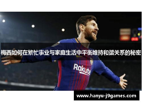 梅西如何在繁忙事业与家庭生活中平衡维持和谐关系的秘密