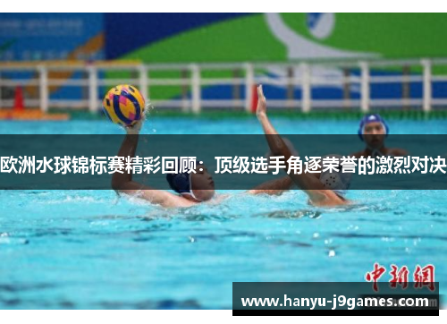 欧洲水球锦标赛精彩回顾：顶级选手角逐荣誉的激烈对决