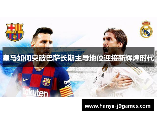 皇马如何突破巴萨长期主导地位迎接新辉煌时代