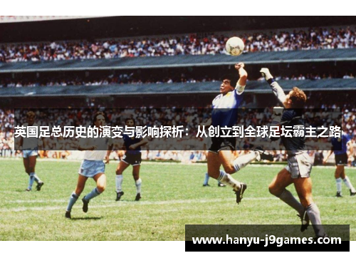 英国足总历史的演变与影响探析：从创立到全球足坛霸主之路