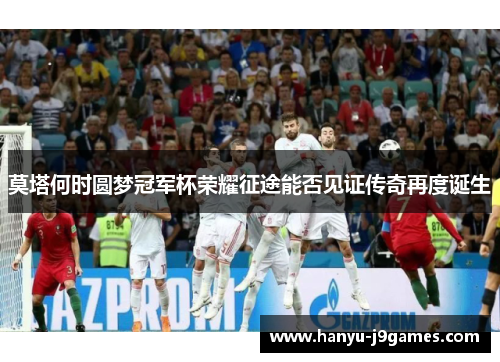 莫塔何时圆梦冠军杯荣耀征途能否见证传奇再度诞生 莫塔何时圆梦冠军杯荣耀征途能否见证传奇再度诞生