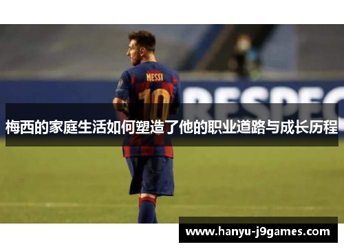 梅西的家庭生活如何塑造了他的职业道路与成长历程